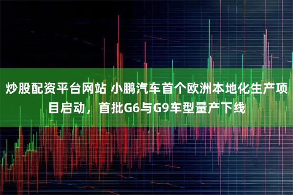 炒股配资平台网站 小鹏汽车首个欧洲本地化生产项目启动，首批G6与G9车型量产下线
