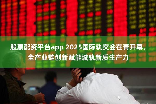 股票配资平台app 2025国际轨交会在青开幕，全产业链创新赋能城轨新质生产力