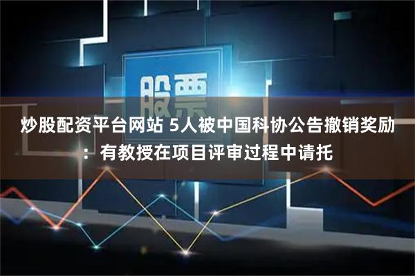 炒股配资平台网站 5人被中国科协公告撤销奖励：有教授在项目评审过程中请托