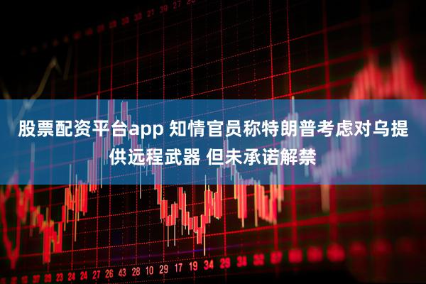 股票配资平台app 知情官员称特朗普考虑对乌提供远程武器 但未承诺解禁