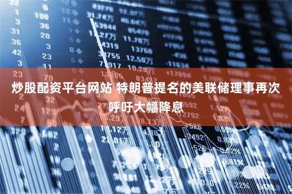 炒股配资平台网站 特朗普提名的美联储理事再次呼吁大幅降息